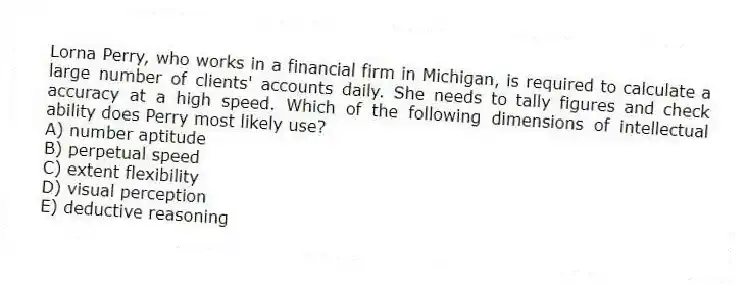 Lorna Perry, who works in a financial firm in Michigan, is required to calculate a large number of clients' accounts daily. She needs to tally figures and check accuracy at a high speed. Which of the following dimensions of intellectual ability does Perry most likely use?
A) number aptitude
B) perpetual speed
C) extent flexibility
D) visual perception
E) deductive reasoning