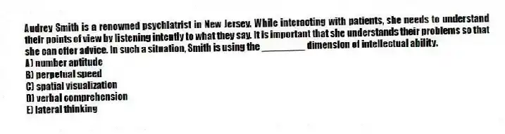 Audrey Smith is a renowned psychiatrist in New Jersey. While interacting with patients, she needs to understand their points of view by listening intently to what they say. It is important that she understands their problems so that she can offer advice. In such a situation, Smith is using the ________ dimension of intellectual ability.
A) number aptitude
B) perpetual speed
C) spatial visualization
D) verbal comprehension
E) lateral thinking