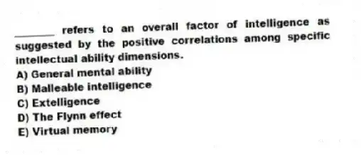 ________ refers to an overall factor of intelligence as suggested by the positive correlations among specific intellectual ability dimensions.
A) General mental ability
B) Malleable intelligence
C) Extelligence
D) The Flynn effect
E) Virtual memory