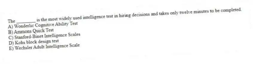 The ________ is the most widely used intelligence test in hiring decisions and takes only twelve minutes to be completed.
A) Wonderlic Cognitive Ability Test
B) Ammons Quick Test
C) Stanford-Binet Intelligence Scales
D) Kohs block design test
E) Wechsler Adult Intelligence Scale