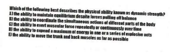 Which of the following best describes the physical ability known as dynamic strength?
A) the ability to maintain equilibrium despite forces pulling off balance
B) the ability to coordinate the simultaneous actions of different parts of the body
C) the ability to exert muscular force repeatedly or continuously over time
D) the ability to expend a maximum of energy in one or a series of explosive acts
E) the ability to move the trunk and back muscles as far as possible