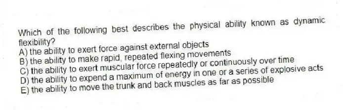 Which of the following best describes the physical ability known as dynamic flexibility?
A) the ability to exert force against external objects
B) the ability to make rapid, repeated flexing movements
C) the ability to exert muscular force repeatedly or continuously over time
D) the ability to expend a maximum of energy in one or a series of explosive acts
E) the ability to move the trunk and back muscles as far as possible