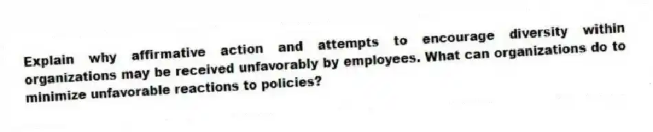 Explain why affirmative action and attempts to encourage diversity within organizations may be received unfavorably by employees. What can organizations do to minimize unfavorable reactions to policies?