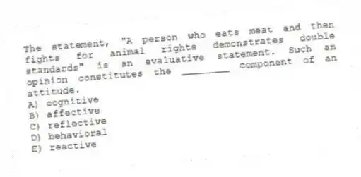The statement, "A person who eats meat and then fights for animal rights demonstrates double standards" is an evaluative statement. Such an opinion constitutes the ________ component of an attitude.
A) cognitive
B) affective
C) reflective
D) behavioral
E) reactive