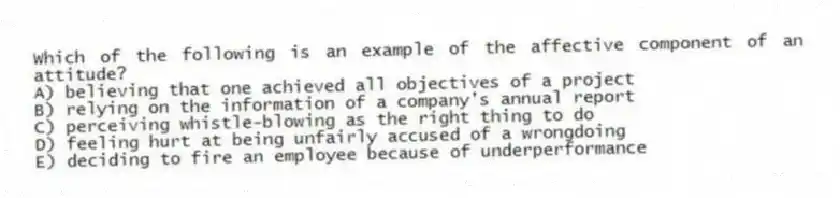 Which of the following is an example of the affective component of an attitude?
A) believing that one achieved all objectives of a project
B) relying on the information of a company's annual report
C) perceiving whistle-blowing as the right thing to do
D) feeling hurt at being unfairly accused of a wrongdoing
E) deciding to fire an employee because of underperformance