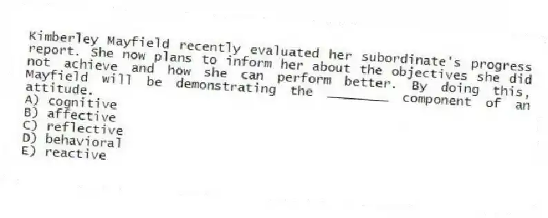 Kimberley Mayfield recently evaluated her subordinate's progress report. She now plans to inform her about the objectives she did not achieve and how she can perform better. By doing this, Mayfield will be demonstrating the ________ component of an attitude.
A) cognitive
B) affective
C) reflective
D) behavioral
E) reactive