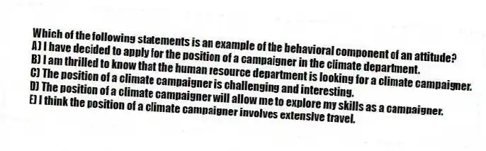 Which of the following statements is an example of the behavioral component of an attitude?
A) I have decided to apply for the position of a campaigner in the climate department.
B) I am thrilled to know that the human resource department is looking for a climate campaigner.
C) The position of a climate campaigner is challenging and interesting.
D) The position of a climate campaigner will allow me to explore my skills as a campaigner.
E) I think the position of a climate campaigner involves extensive travel.