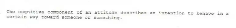 The cognitive component of an attitude describes an intention to behave in a certain way toward someone or something.