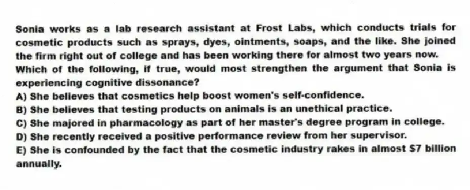 Sonia works as a lab research assistant at Frost Labs, which conducts trials for cosmetic products such as sprays, dyes, ointments, soaps, and the like. She joined the firm right out of college and has been working there for almost two years now.
-Which of the following, if true, would most strengthen the argument that Sonia is experiencing cognitive dissonance?
A) She believes that cosmetics help boost women's self-confidence.
B) She believes that testing products on animals is an unethical practice.
C) She majored in pharmacology as part of her master's degree program in college.
D) She recently received a positive performance review from her supervisor.
E) She is confounded by the fact that the cosmetic industry rakes in almost $7 billion annually.