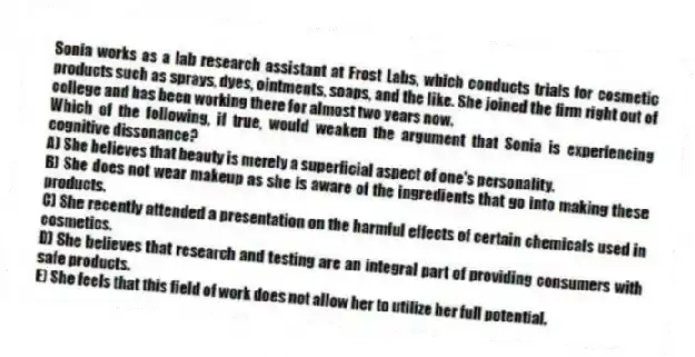 Sonia works as a lab research assistant at Frost Labs, which conducts trials for cosmetic products such as sprays, dyes, ointments, soaps, and the like. She joined the firm right out of college and has been working there for almost two years now.
-Which of the following, if true, would weaken the argument that Sonia is experiencing cognitive dissonance?
A) She believes that beauty is merely a superficial aspect of one's personality.
B) She does not wear makeup as she is aware of the ingredients that go into making these products.
C) She recently attended a presentation on the harmful effects of certain chemicals used in cosmetics.
D) She believes that research and testing are an integral part of providing consumers with safe products.
E) She feels that this field of work does not allow her to utilize her full potential.