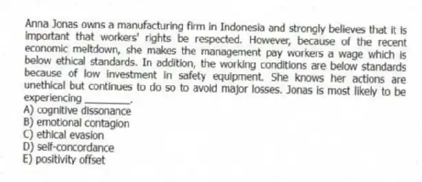 Anna Jonas owns a manufacturing firm in Indonesia and strongly believes that it is important that workers' rights be respected. However, because of the recent economic meltdown, she makes the management pay workers a wage which is below ethical standards. In addition, the working conditions are below standards because of low investment in safety equipment. She knows her actions are unethical but continues to do so to avoid major losses. Jonas is most likely to be experiencing ________.
A) cognitive dissonance
B) emotional contagion
C) ethical evasion
D) self-concordance
E) positivity offset