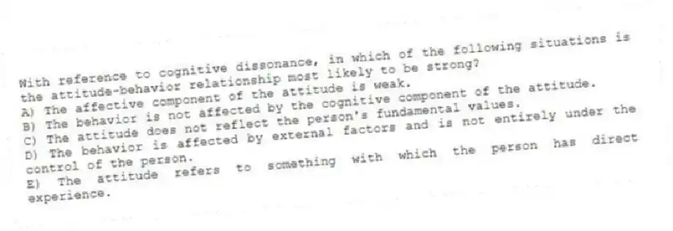 With reference to cognitive dissonance, in which of the following situations is the attitude-behavior relationship most likely to be strong?
A) The affective component of the attitude is weak.
B) The behavior is not affected by the cognitive component of the attitude.
C) The attitude does not reflect the person's fundamental values.
D) The behavior is affected by external factors and is not entirely under the control of the person.
E) The attitude refers to something with which the person has direct experience.