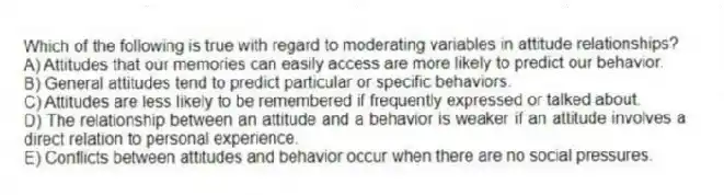 Which of the following is true with regard to moderating variables in attitude relationships?
A) Attitudes that our memories can easily access are more likely to predict our behavior.
B) General attitudes tend to predict particular or specific behaviors.
C) Attitudes are less likely to be remembered if frequently expressed or talked about.
D) The relationship between an attitude and a behavior is weaker if an attitude involves a direct relation to personal experience.
E) Conflicts between attitudes and behavior occur when there are no social pressures.