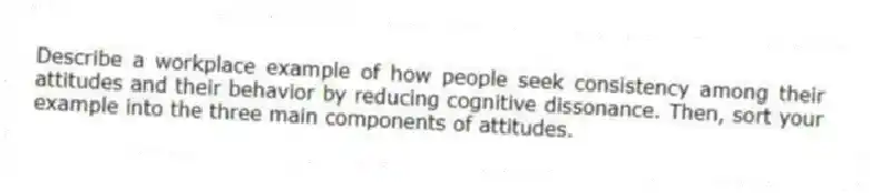 Describe a workplace example of how people seek consistency among their attitudes and their behavior by reducing cognitive dissonance. Then, sort your example into the three main components of attitudes.