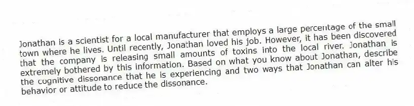 Jonathan is a scientist for a local manufacturer that employs a large percentage of the small town where he lives. Until recently, Jonathan loved his job. However, it has been discovered that the company is releasing small amounts of toxins into the local river. Jonathan is extremely bothered by this information. Based on what you know about Jonathan, describe the cognitive dissonance that he is experiencing and two ways that Jonathan can alter his behavior or attitude to reduce the dissonance.