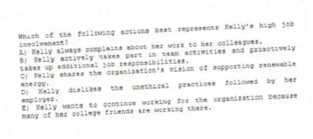 Which of the following actions best represents Kelly's high job involvement?
A) Kelly always complains about her work to her colleagues.
B) Kelly actively takes part in team activities and proactively takes up additional job responsibilities.
C) Kelly shares the organization's vision of supporting renewable energy.
D) Kelly dislikes the unethical practices followed by her employer.
E) Kelly wants to continue working for the organization because many of her college friends are working there.