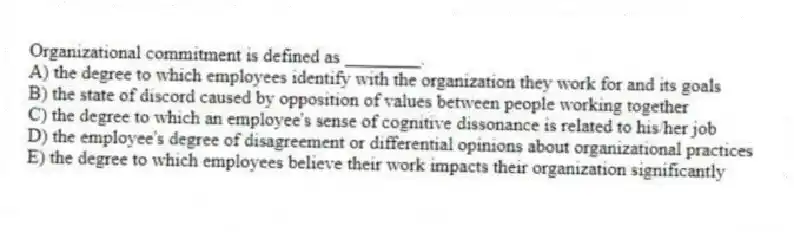 Organizational commitment is defined as ________.
A) the degree to which employees identify with the organization they work for and its goals
B) the state of discord caused by opposition of values between people working together
C) the degree to which an employee's sense of cognitive dissonance is related to his/her job
D) the employee's degree of disagreement or differential opinions about organizational practices
E) the degree to which employees believe their work impacts their organization significantly