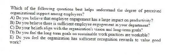 Which of the following questions best helps understand the degree of perceived organizational support among employees?
A) Do you believe that employee engagement has a large impact on productivity?
B) Do you believe there is sufficient employee engagement in your department?
C) Do your beliefs align with the organization's vision and long-term goals?
D) Do you feel the long-term goals on sustainable work practices are workable?
E) Do you feel the organization has sufficient recognition rewards to value good work?
