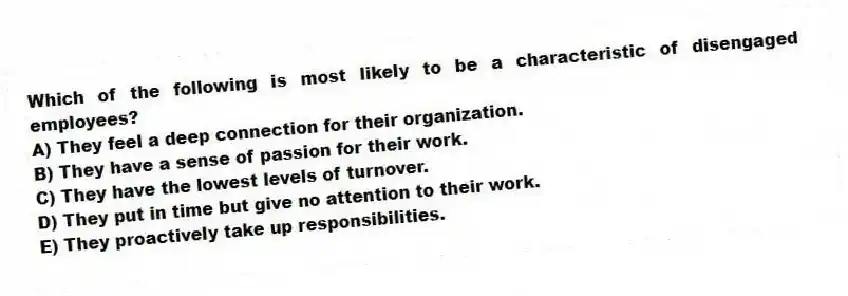 Which of the following is most likely to be a characteristic of disengaged employees?
A) They feel a deep connection for their organization.
B) They have a sense of passion for their work.
C) They have the lowest levels of turnover.
D) They put in time but give no attention to their work.
E) They proactively take up responsibilities.