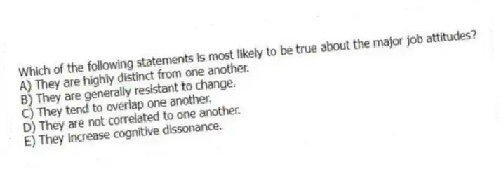 Which of the following statements is most likely to be true about the major job attitudes?
A) They are highly distinct from one another.
B) They are generally resistant to change.
C) They tend to overlap one another.
D) They are not correlated to one another.
E) They increase cognitive dissonance.