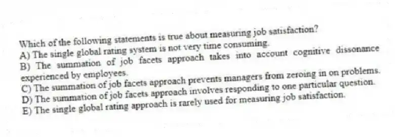 Which of the following statements is true about measuring job satisfaction?
A) The single global rating system is not very time consuming.
B) The summation of job facets approach takes into account cognitive dissonance experienced by employees.
C) The summation of job facets approach prevents managers from zeroing in on problems.
D) The summation of job facets approach involves responding to one particular question.
E) The single global rating approach is rarely used for measuring job satisfaction.