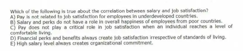 Which of the following is true about the correlation between salary and job satisfaction?
A) Pay is not related to job satisfaction for employees in underdeveloped countries.
B) Salary and perks do not have a role in overall happiness of employees from poor countries.
C) Pay does not play a critical role in job satisfaction when an individual reaches a level of comfortable living.
D) Financial perks and benefits always create job satisfaction irrespective of standards of living.
E) High salary level always creates organizational commitment.