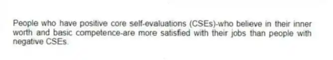 People who have positive core self-evaluations (CSEs)-who believe in their inner worth and basic competence-are more satisfied with their jobs than people with negative CSEs.
