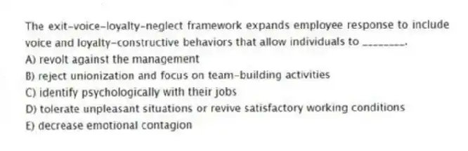 The exit-voice-loyalty-neglect framework expands employee response to include voice and loyalty-constructive behaviors that allow individuals to ________.
A) revolt against the management
B) reject unionization and focus on team-building activities
C) identify psychologically with their jobs
D) tolerate unpleasant situations or revive satisfactory working conditions
E) decrease emotional contagion