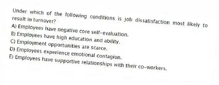 Under which of the following conditions is job dissatisfaction most likely to result in turnover?
A) Employees have negative core self-evaluation.
B) Employees have high education and ability.
C) Employment opportunities are scarce.
D) Employees experience emotional contagion.
E) Employees have supportive relationships with their co-workers.