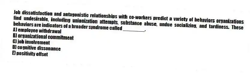 Job dissatisfaction and antagonistic relationships with co-workers predict a variety of behaviors organizations find undesirable, including unionization attempts, substance abuse, undue socializing, and tardiness. These behaviors are indicators of a broader syndrome called ________.
A) employee withdrawal
B) organizational commitment
C) job involvement
D) cognitive dissonance
E) positivity offset