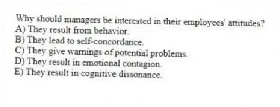 Why should managers be interested in their employees' attitudes?
A) They result from behavior.
B) They lead to self-concordance.
C) They give warnings of potential problems.
D) They result in emotional contagion.
E) They result in cognitive dissonance.