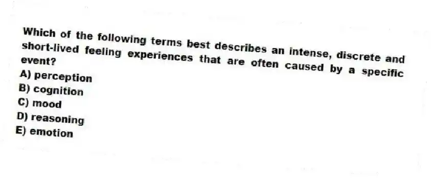 Which of the following terms best describes an intense, discrete and short-lived feeling experiences that are often caused by a specific event?
A) perception
B) cognition
C) mood
D) reasoning
E) emotion