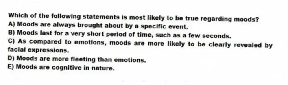 Which of the following statements is most likely to be true regarding moods?
A) Moods are always brought about by a specific event.
B) Moods last for a very short period of time, such as a few seconds.
C) As compared to emotions, moods are more likely to be clearly revealed by facial expressions.
D) Moods are more fleeting than emotions.
E) Moods are cognitive in nature.