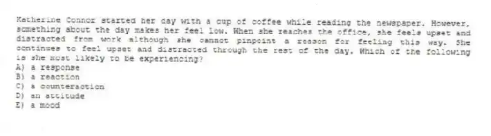 Katherine Connor started her day with a cup of coffee while reading the newspaper. However, something about the day makes her feel low. When she reaches the office, she feels upset and distracted from work although she cannot pinpoint a reason for feeling this way. She continues to feel upset and distracted through the rest of the day. Which of the following is she most likely to be experiencing?
A) a response
B) a reaction
C) a counteraction
D) an attitude
E) a mood