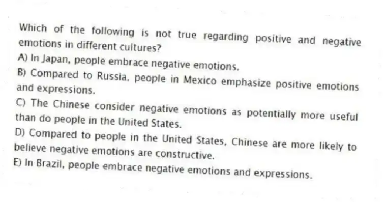 Which of the following is not true regarding positive and negative emotions in different cultures?
A) In Japan, people embrace negative emotions.
B) Compared to Russia, people in Mexico emphasize positive emotions and expressions.
C) The Chinese consider negative emotions as potentially more useful than do people in the United States.
D) Compared to people in the United States, Chinese are more likely to believe negative emotions are constructive.
E) In Brazil, people embrace negative emotions and expressions.