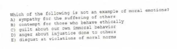 Which of the following is not an example of moral emotions?
A) sympathy for the suffering of others
B) contempt for those who behave ethically
C) guilt about our own immoral behavior
D) anger about injustice done to others
E) disgust at violations of moral norms