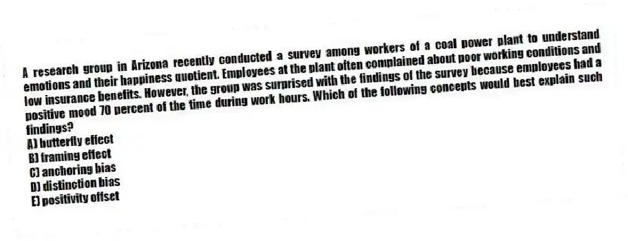 A research group in Arizona recently conducted a survey among workers of a coal power plant to understand emotions and their happiness quotient. Employees at the plant often complained about poor working conditions and low insurance benefits. However, the group was surprised with the findings of the survey because employees had a positive mood 70 percent of the time during work hours. Which of the following concepts would best explain such findings?
A) butterfly effect
B) framing effect
C) anchoring bias
D) distinction bias
E) positivity offset