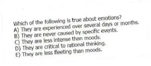 Which of the following is true about emotions?
A) They are experienced over several days or months.
B) They are never caused by specific events.
C) They are less intense than moods.
D) They are critical to rational thinking.
E) They are less fleeting than moods.