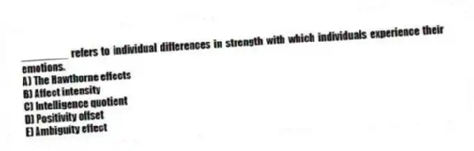 ________ refers to individual differences in strength with which individuals experience their emotions.
A) The Hawthorne effects
B) Affect intensity
C) Intelligence quotient
D) Positivity offset
E) Ambiguity effect