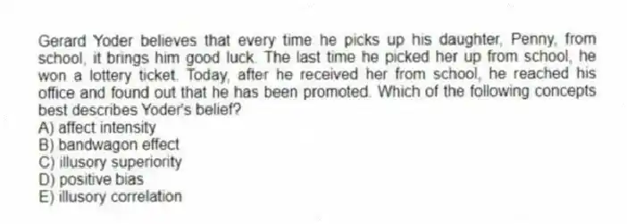 Gerard Yoder believes that every time he picks up his daughter, Penny, from school, it brings him good luck. The last time he picked her up from school, he won a lottery ticket. Today, after he received her from school, he reached his office and found out that he has been promoted. Which of the following concepts best describes Yoder's belief?
A) affect intensity
B) bandwagon effect
C) illusory superiority
D) positive bias
E) illusory correlation