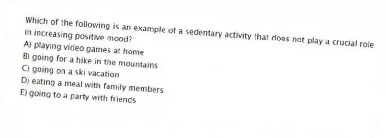 Which of the following is an example of a sedentary activity that does not play a crucial role in increasing positive mood?
A) playing video games at home
B) going for a hike in the mountains
C) going on a ski vacation
D) eating a meal with family members
E) going to a party with friends