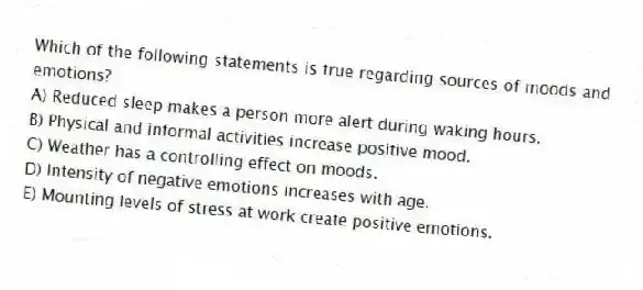 Which of the following statements is true regarding sources of moods and emotions?
A) Reduced sleep makes a person more alert during waking hours.
B) Physical and informal activities increase positive mood.
C) Weather has a controlling effect on moods.
D) Intensity of negative emotions increases with age.
E) Mounting levels of stress at work create positive emotions.