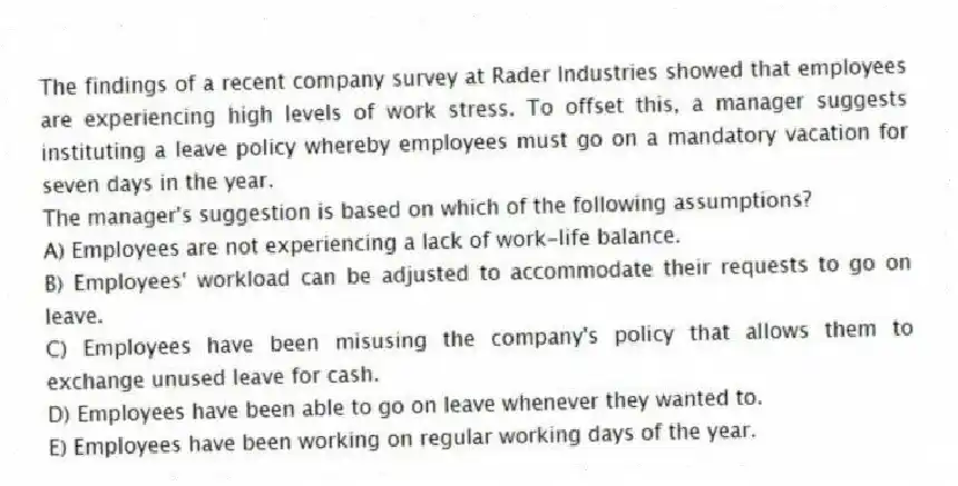 The findings of a recent company survey at Rader Industries showed that employees are experiencing high levels of work stress. To offset this, a manager suggests instituting a leave policy whereby employees must go on a mandatory vacation for seven days in the year.
-The manager's suggestion is based on which of the following assumptions?
A) Employees are not experiencing a lack of work-life balance.
B) Employees' workload can be adjusted to accommodate their requests to go on leave.
C) Employees have been misusing the company's policy that allows them to exchange unused leave for cash.
D) Employees have been able to go on leave whenever they wanted to.
E) Employees have been working on regular working days of the year.