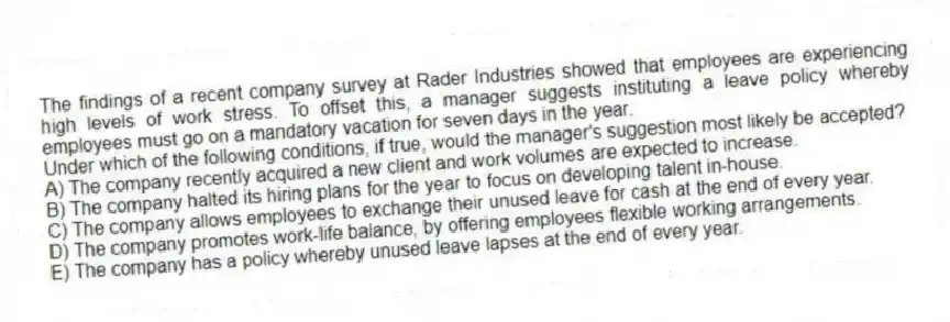 The findings of a recent company survey at Rader Industries showed that employees are experiencing high levels of work stress. To offset this, a manager suggests instituting a leave policy whereby employees must go on a mandatory vacation for seven days in the year.
-Under which of the following conditions, if true, would the manager's suggestion most likely be accepted?
A) The company recently acquired a new client and work volumes are expected to increase.
B) The company halted its hiring plans for the year to focus on developing talent in-house.
C) The company allows employees to exchange their unused leave for cash at the end of every year.
D) The company promotes work-life balance, by offering employees flexible working arrangements.
E) The company has a policy whereby unused leave lapses at the end of every year.