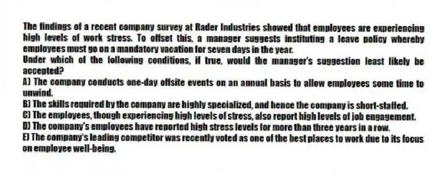The findings of a recent company survey at Rader Industries showed that employees are experiencing high levels of work stress. To offset this, a manager suggests instituting a leave policy whereby employees must go on a mandatory vacation for seven days in the year.
-Under which of the following conditions, if true, would the manager's suggestion least likely be accepted?
A) The company conducts one-day offsite events on an annual basis to allow employees some time to unwind.
B) The skills required by the company are highly specialized, and hence the company is short-staffed.
C) The employees, though experiencing high levels of stress, also report high levels of job engagement.
D) The company's employees have reported high stress levels for more than three years in a row.
E) The company's leading competitor was recently voted as one of the best places to work due to its focus on employee well-being.