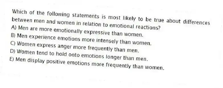 Which of the following statements is most likely to be true about differences between men and women in relation to emotional reactions?
A) Men are more emotionally expressive than women.
B) Men experience emotions more intensely than women.
C) Women express anger more frequently than men.
D) Women tend to hold onto emotions longer than men.
E) Men display positive emotions more frequently than women.