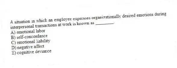 A situation in which an employee expresses organizationally desired emotions during interpersonal transactions at work is known as ________.
A) emotional labor
B) self-concordance
C) emotional liability
D) negative affect
E) cognitive deviance