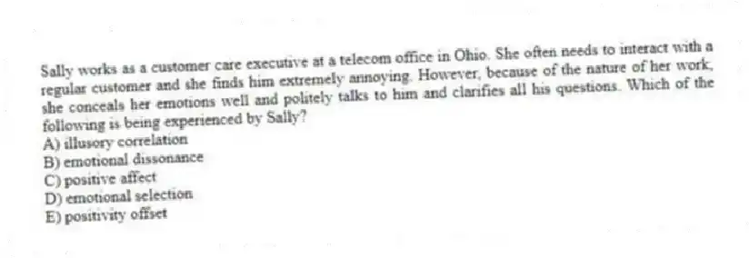 Sally works as a customer care executive at a telecom office in Ohio. She often needs to interact with a regular customer and she finds him extremely annoying. However, because of the nature of her work, she conceals her emotions well and politely talks to him and clarifies all his questions. Which of the following is being experienced by Sally?
A) illusory correlation
B) emotional dissonance
C) positive affect
D) emotional selection
E) positivity offset