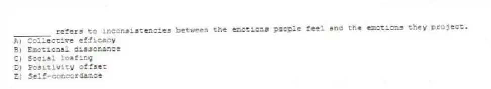 ________ refers to inconsistencies between the emotions people feel and the emotions they project.
A) Collective efficacy
B) Emotional dissonance
C) Social loafing
D) Positivity offset
E) Self-concordance