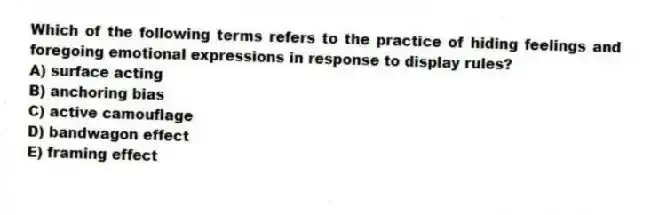 Which of the following terms refers to the practice of hiding feelings and foregoing emotional expressions in response to display rules?
A) surface acting
B) anchoring bias
C) active camouflage
D) bandwagon effect
E) framing effect